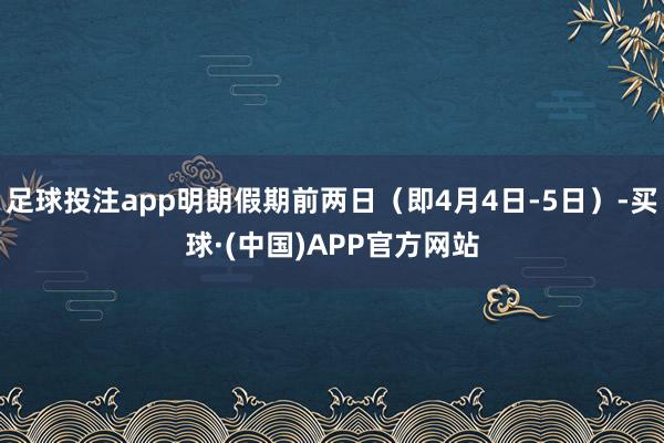 足球投注app明朗假期前两日（即4月4日-5日）-买球·(中国)APP官方网站