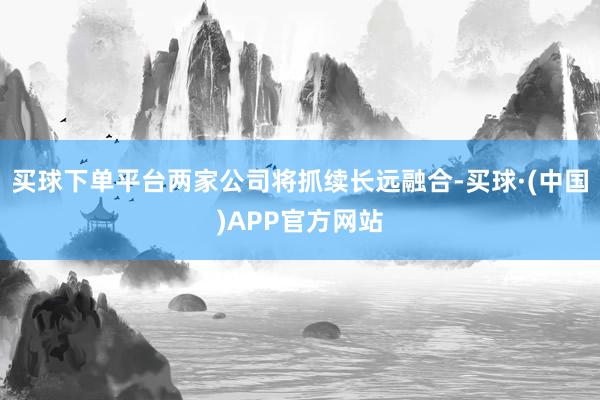 买球下单平台两家公司将抓续长远融合-买球·(中国)APP官方网站