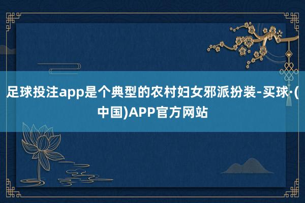足球投注app是个典型的农村妇女邪派扮装-买球·(中国)APP官方网站