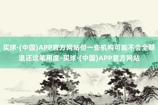 买球·(中国)APP官方网站但一些机构可能不会全额退还这笔用度-买球·(中国)APP官方网站