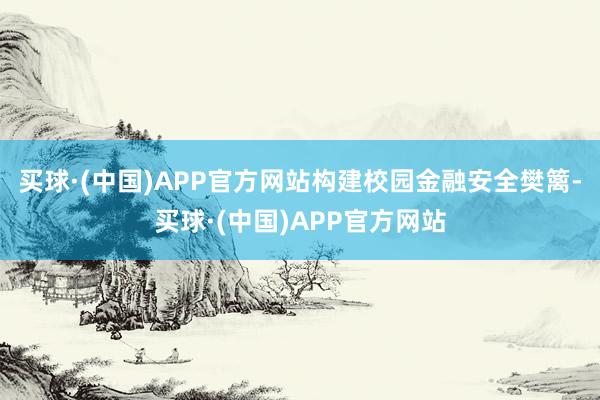 买球·(中国)APP官方网站构建校园金融安全樊篱-买球·(中国)APP官方网站