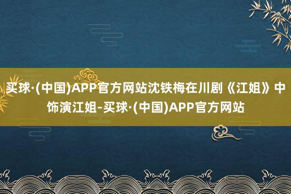 买球·(中国)APP官方网站沈铁梅在川剧《江姐》中饰演江姐-买球·(中国)APP官方网站