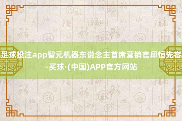 足球投注app智元机器东说念主首席营销官邱恒先容-买球·(中国)APP官方网站