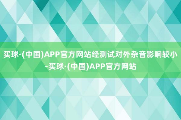 买球·(中国)APP官方网站经测试对外杂音影响较小-买球·(中国)APP官方网站