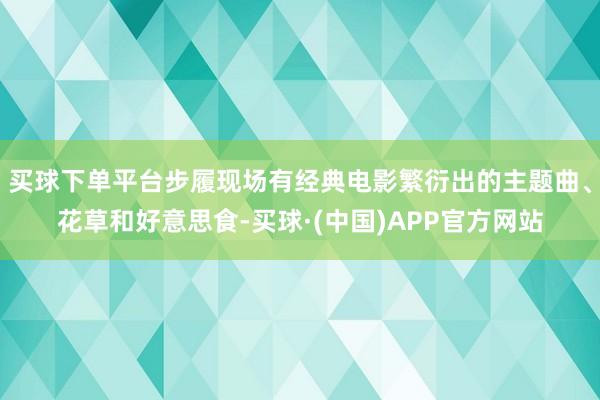 买球下单平台步履现场有经典电影繁衍出的主题曲、花草和好意思食-买球·(中国)APP官方网站