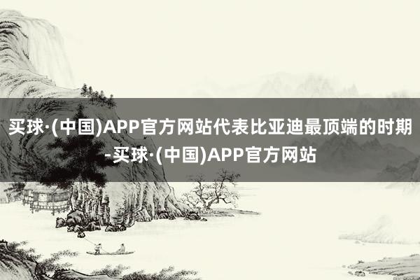 买球·(中国)APP官方网站代表比亚迪最顶端的时期-买球·(中国)APP官方网站