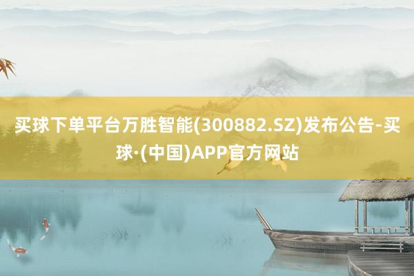 买球下单平台万胜智能(300882.SZ)发布公告-买球·(中国)APP官方网站