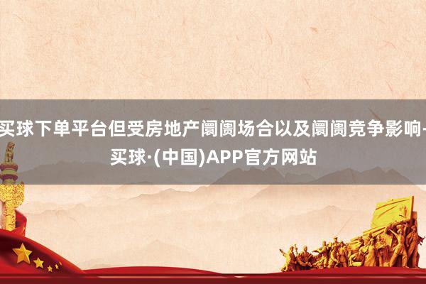 买球下单平台但受房地产阛阓场合以及阛阓竞争影响-买球·(中国)APP官方网站