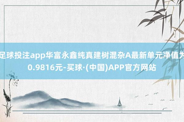 足球投注app华富永鑫纯真建树混杂A最新单元净值为0.9816元-买球·(中国)APP官方网站