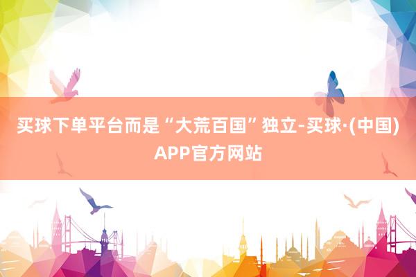 买球下单平台而是“大荒百国”独立-买球·(中国)APP官方网站