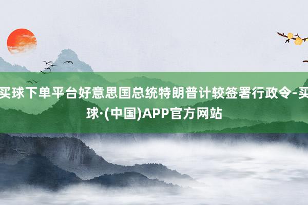 买球下单平台好意思国总统特朗普计较签署行政令-买球·(中国)APP官方网站