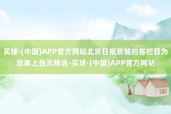 买球·(中国)APP官方网站北京日报京城拍客栏目为您奉上当天精选-买球·(中国)APP官方网站