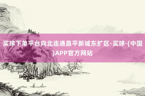 买球下单平台向北连通昌平新城东扩区-买球·(中国)APP官方网站