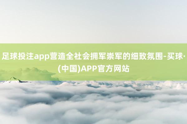足球投注app营造全社会拥军崇军的细致氛围-买球·(中国)APP官方网站