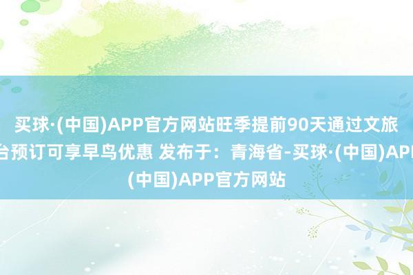买球·(中国)APP官方网站旺季提前90天通过文旅局认证平台预订可享早鸟优惠 发布于：青海省-买球·(中国)APP官方网站