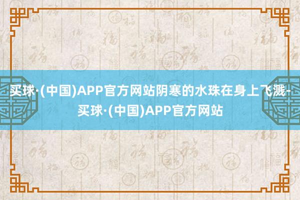 买球·(中国)APP官方网站阴寒的水珠在身上飞溅-买球·(中国)APP官方网站
