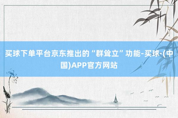 买球下单平台京东推出的“群耸立”功能-买球·(中国)APP官方网站