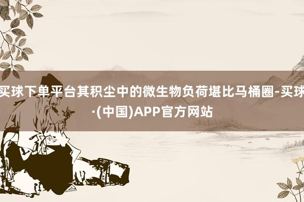 买球下单平台其积尘中的微生物负荷堪比马桶圈-买球·(中国)APP官方网站
