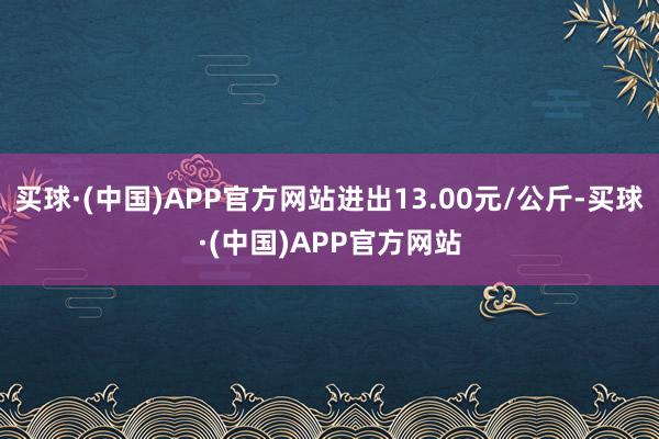 买球·(中国)APP官方网站进出13.00元/公斤-买球·(中国)APP官方网站