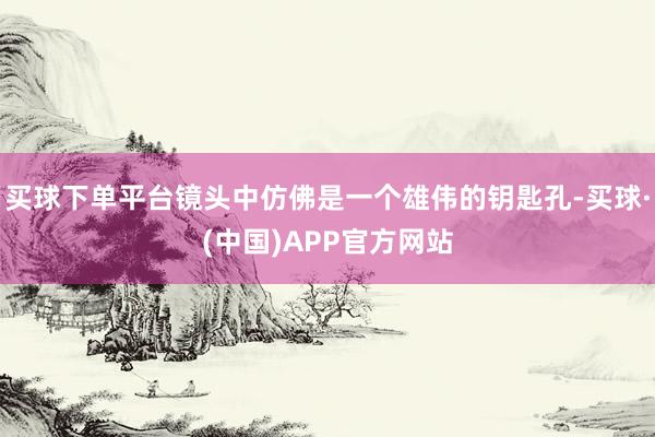买球下单平台镜头中仿佛是一个雄伟的钥匙孔-买球·(中国)APP官方网站