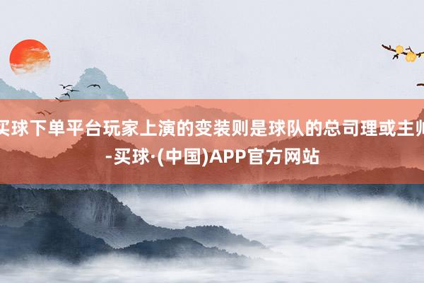 买球下单平台玩家上演的变装则是球队的总司理或主帅-买球·(中国)APP官方网站