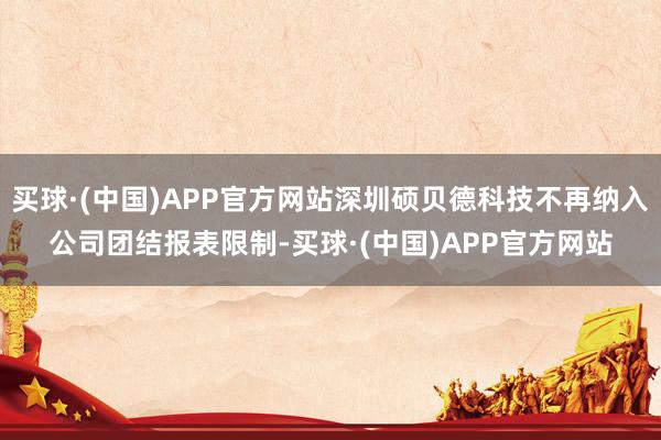 买球·(中国)APP官方网站深圳硕贝德科技不再纳入公司团结报表限制-买球·(中国)APP官方网站
