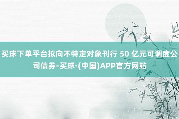 买球下单平台拟向不特定对象刊行 50 亿元可调度公司债券-买球·(中国)APP官方网站