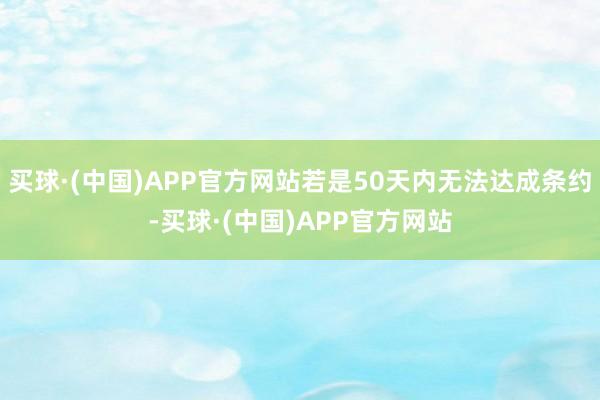 买球·(中国)APP官方网站若是50天内无法达成条约-买球·(中国)APP官方网站