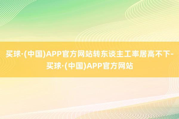 买球·(中国)APP官方网站转东谈主工率居高不下-买球·(中国)APP官方网站