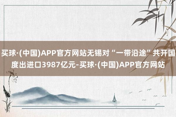买球·(中国)APP官方网站无锡对“一带沿途”共开国度出进口3987亿元-买球·(中国)APP官方网站