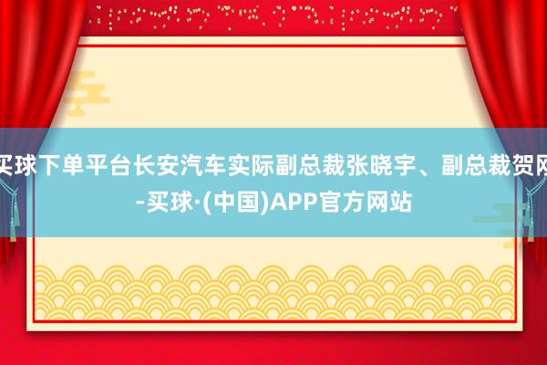买球下单平台长安汽车实际副总裁张晓宇、副总裁贺刚-买球·(中国)APP官方网站