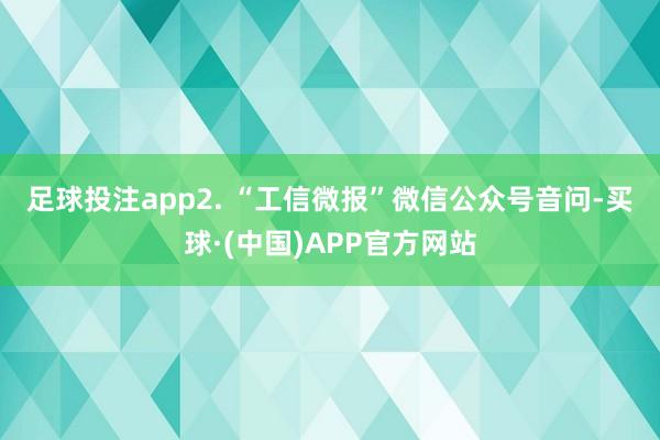 足球投注app　　2. “工信微报”微信公众号音问-买球·(中国)APP官方网站