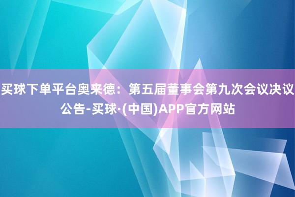 买球下单平台奥来德：第五届董事会第九次会议决议公告-买球·(中国)APP官方网站