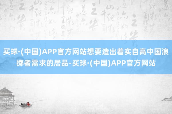 买球·(中国)APP官方网站想要造出着实自高中国浪掷者需求的居品-买球·(中国)APP官方网站