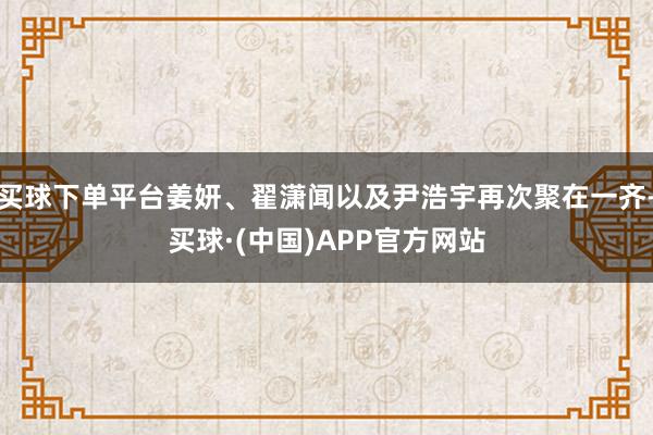 买球下单平台姜妍、翟潇闻以及尹浩宇再次聚在一齐-买球·(中国)APP官方网站