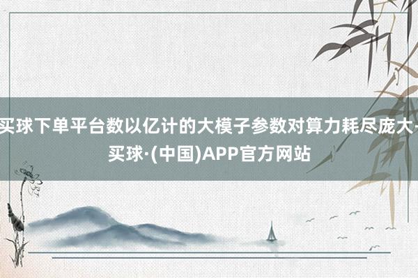 买球下单平台数以亿计的大模子参数对算力耗尽庞大-买球·(中国)APP官方网站