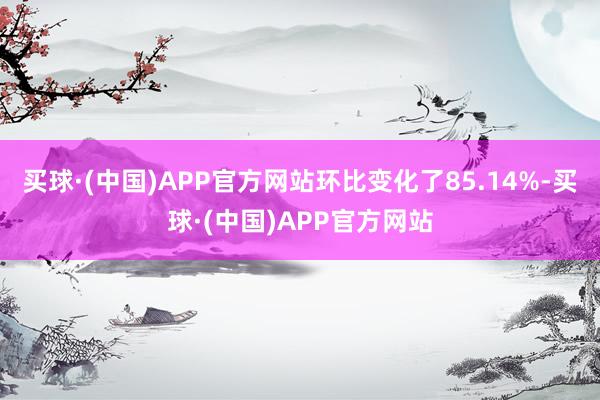 买球·(中国)APP官方网站环比变化了85.14%-买球·(中国)APP官方网站