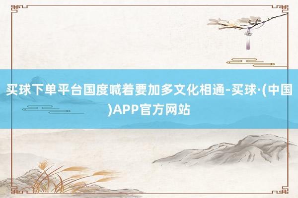 买球下单平台国度喊着要加多文化相通-买球·(中国)APP官方网站
