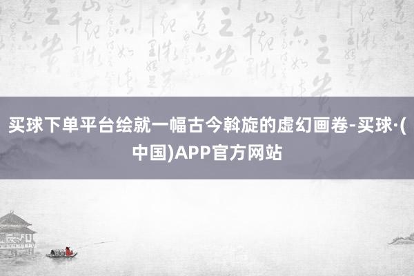 买球下单平台绘就一幅古今斡旋的虚幻画卷-买球·(中国)APP官方网站