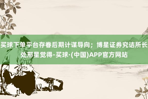 买球下单平台存眷后期计谋导向；博星证券究诘所长处邢星觉得-买球·(中国)APP官方网站