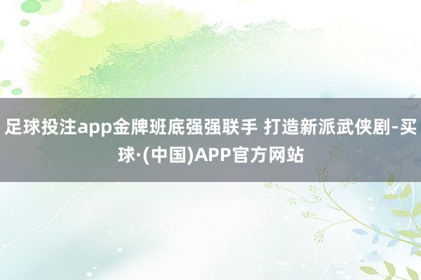 足球投注app金牌班底强强联手 打造新派武侠剧-买球·(中国)APP官方网站