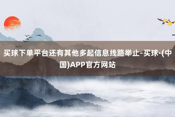 买球下单平台还有其他多起信息线路举止-买球·(中国)APP官方网站