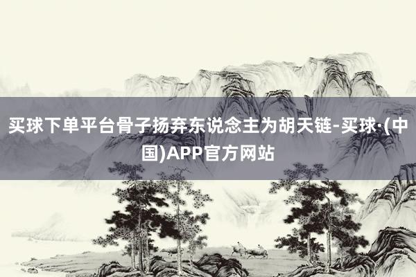 买球下单平台骨子扬弃东说念主为胡天链-买球·(中国)APP官方网站