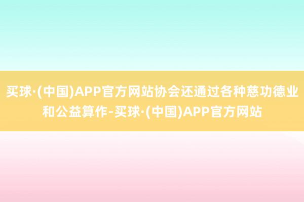 买球·(中国)APP官方网站协会还通过各种慈功德业和公益算作-买球·(中国)APP官方网站
