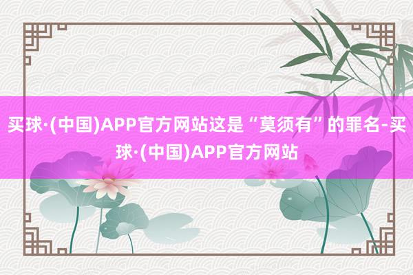 买球·(中国)APP官方网站这是“莫须有”的罪名-买球·(中国)APP官方网站