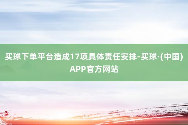 买球下单平台造成17项具体责任安排-买球·(中国)APP官方网站