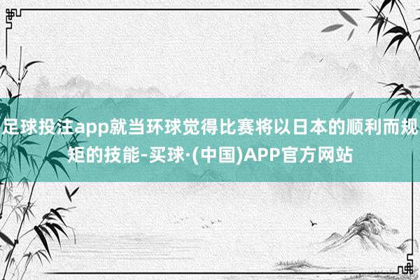 足球投注app就当环球觉得比赛将以日本的顺利而规矩的技能-买球·(中国)APP官方网站