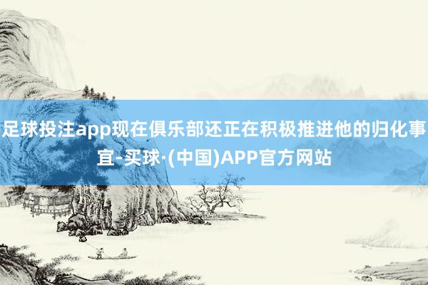 足球投注app现在俱乐部还正在积极推进他的归化事宜-买球·(中国)APP官方网站