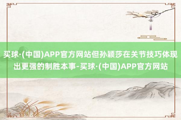买球·(中国)APP官方网站但孙颖莎在关节技巧体现出更强的制胜本事-买球·(中国)APP官方网站