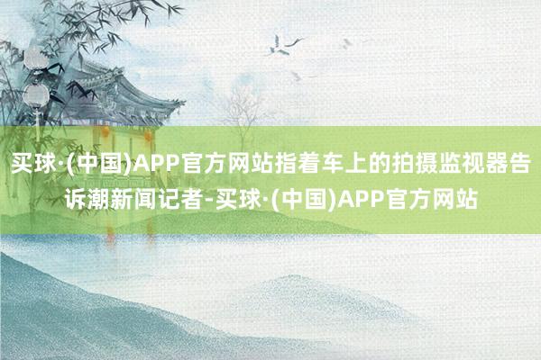 买球·(中国)APP官方网站指着车上的拍摄监视器告诉潮新闻记者-买球·(中国)APP官方网站